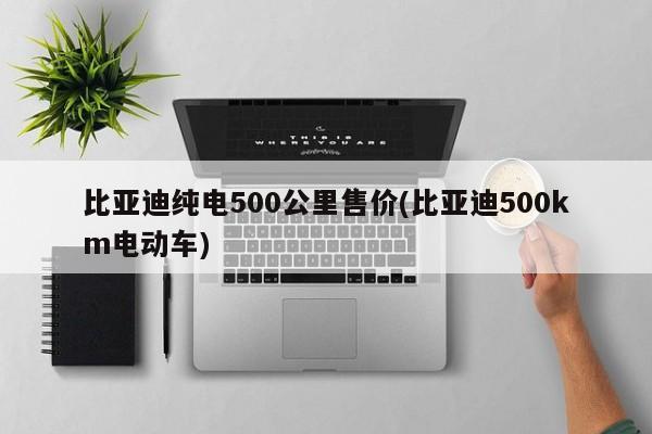 比亚迪纯电500公里售价(比亚迪500km电动车)
