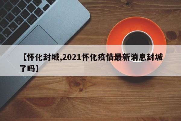 【怀化封城,2021怀化疫情最新消息封城了吗】