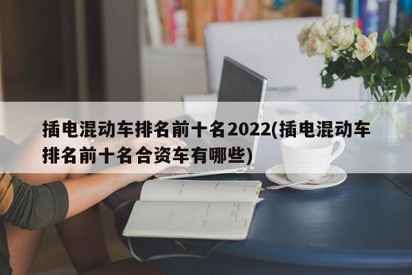 插电混动车排名前十名2022(插电混动车排名前十名合资车有哪些)