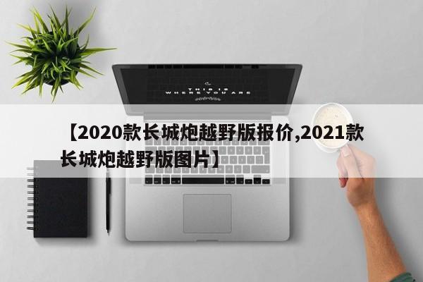 【2020款长城炮越野版报价,2021款长城炮越野版图片】