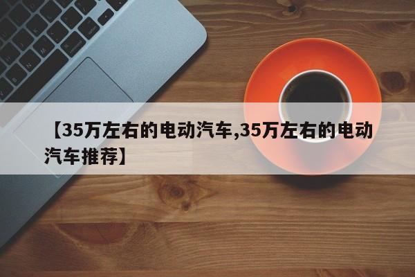 【35万左右的电动汽车,35万左右的电动汽车推荐】