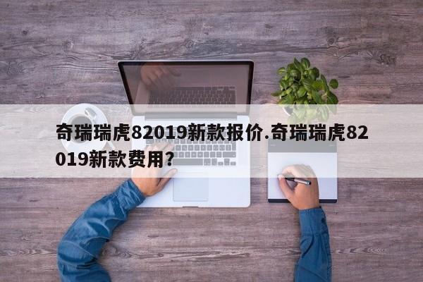 奇瑞瑞虎82019新款报价.奇瑞瑞虎82019新款费用?