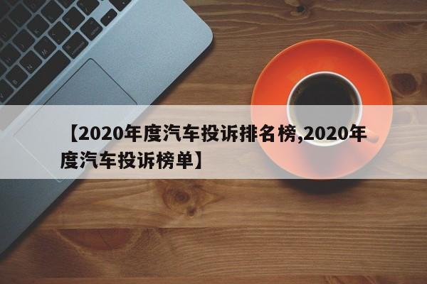 【2020年度汽车投诉排名榜,2020年度汽车投诉榜单】