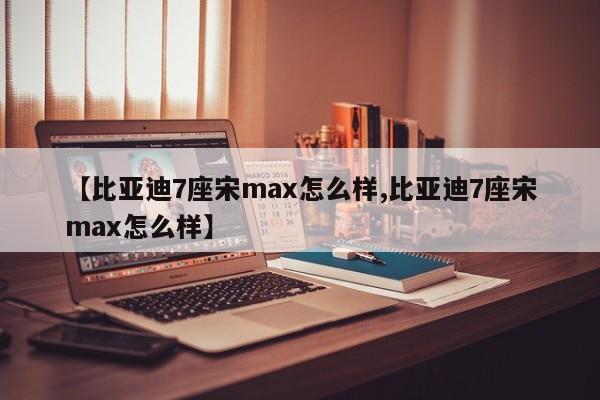【比亚迪7座宋max怎么样,比亚迪7座宋max怎么样】