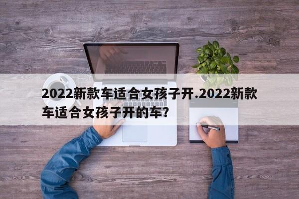 2022新款车适合女孩子开.2022新款车适合女孩子开的车?
