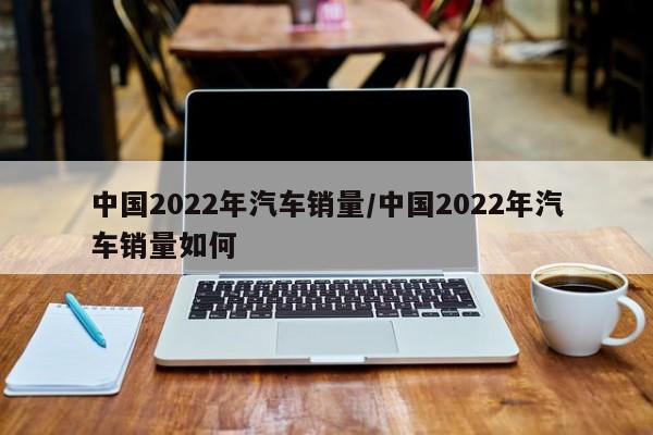 中国2022年汽车销量/中国2022年汽车销量如何