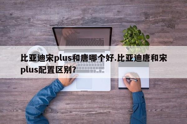 比亚迪宋plus和唐哪个好.比亚迪唐和宋plus配置区别?