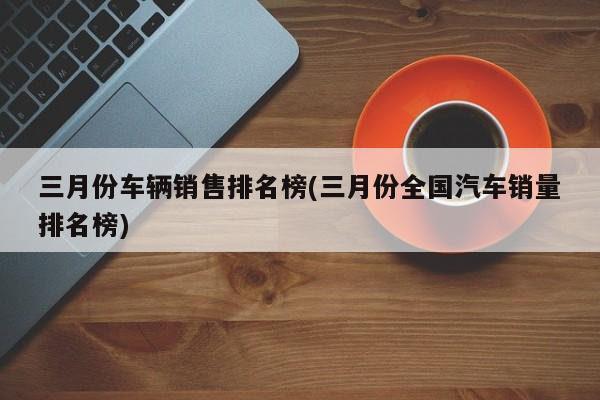 三月份车辆销售排名榜(三月份全国汽车销量排名榜)