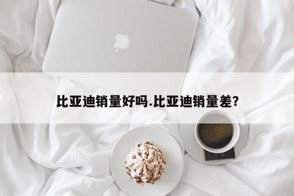 比亚迪销量好吗.比亚迪销量差?