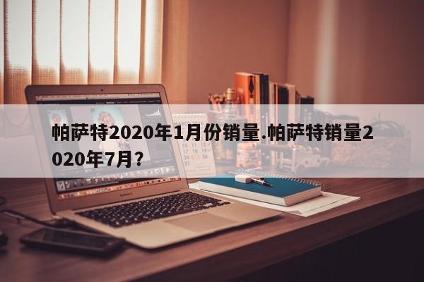 帕萨特2020年1月份销量.帕萨特销量2020年7月?
