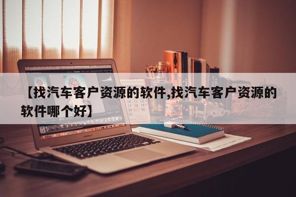 【找汽车客户资源的软件,找汽车客户资源的软件哪个好】