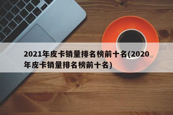 2021年皮卡销量排名榜前十名(2020年皮卡销量排名榜前十名)