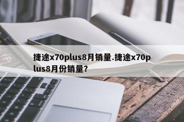 捷途x70plus8月销量.捷途x70plus8月份销量?