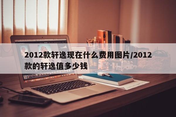 2012款轩逸现在什么费用图片/2012款的轩逸值多少钱