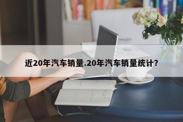 近20年汽车销量.20年汽车销量统计?