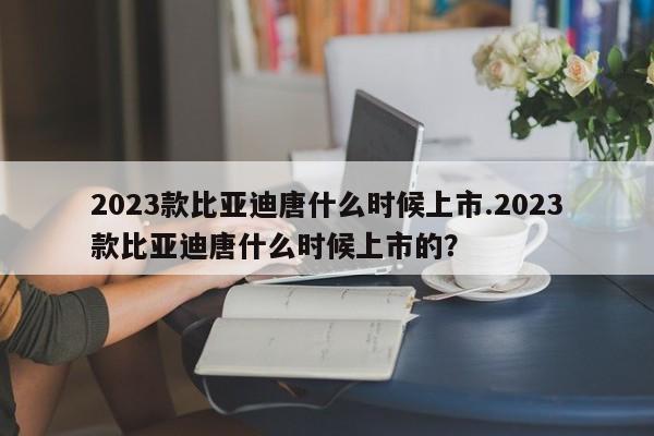 2023款比亚迪唐什么时候上市.2023款比亚迪唐什么时候上市的?