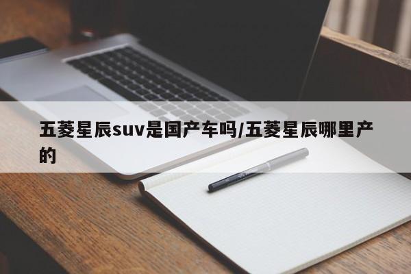 五菱星辰suv是国产车吗/五菱星辰哪里产的
