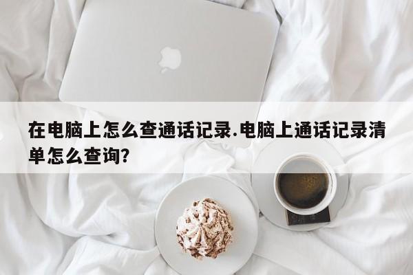 在电脑上怎么查通话记录.电脑上通话记录清单怎么查询?