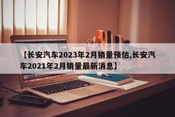 【长安汽车2023年2月销量预估,长安汽车2021年2月销量最新消息】