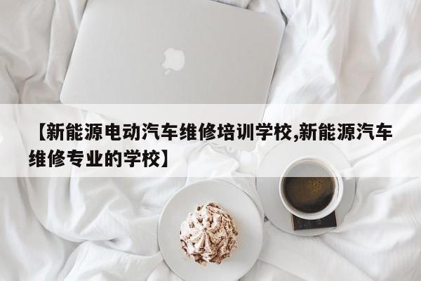 【新能源电动汽车维修培训学校,新能源汽车维修专业的学校】
