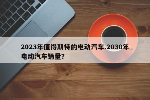 2023年值得期待的电动汽车.2030年电动汽车销量?