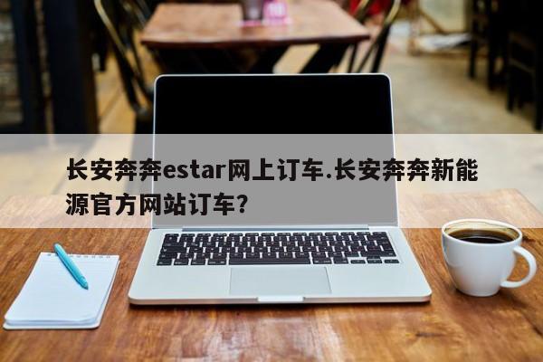 长安奔奔estar网上订车.长安奔奔新能源官方网站订车?