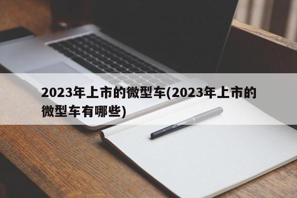 2023年上市的微型车(2023年上市的微型车有哪些)