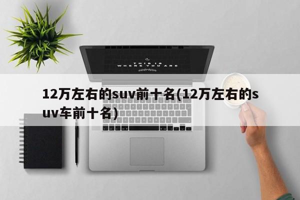 12万左右的suv前十名(12万左右的suv车前十名)