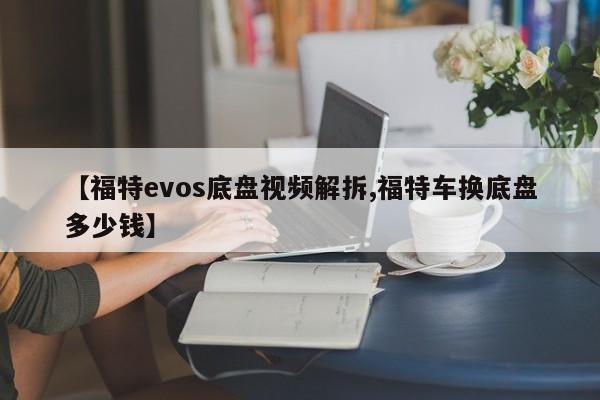 【福特evos底盘视频解拆,福特车换底盘多少钱】