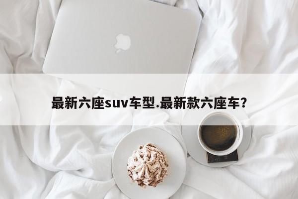 最新六座suv车型.最新款六座车?