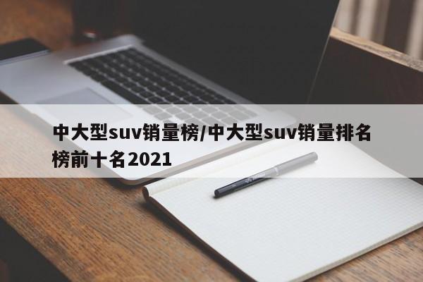 中大型suv销量榜/中大型suv销量排名榜前十名2021