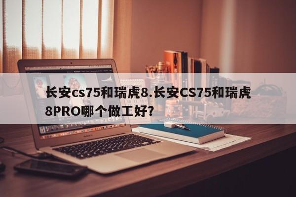 长安cs75和瑞虎8.长安CS75和瑞虎8PRO哪个做工好?