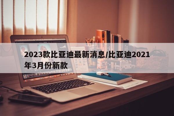 2023款比亚迪最新消息/比亚迪2021年3月份新款