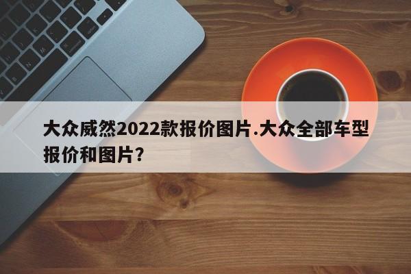 大众威然2022款报价图片.大众全部车型报价和图片?