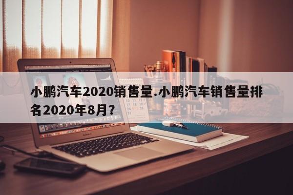 小鹏汽车2020销售量.小鹏汽车销售量排名2020年8月?