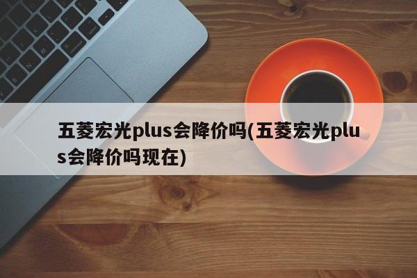 五菱宏光plus会降价吗(五菱宏光plus会降价吗现在)