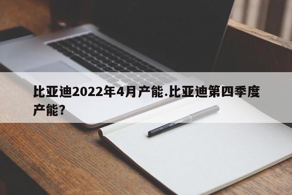 比亚迪2022年4月产能.比亚迪第四季度产能?