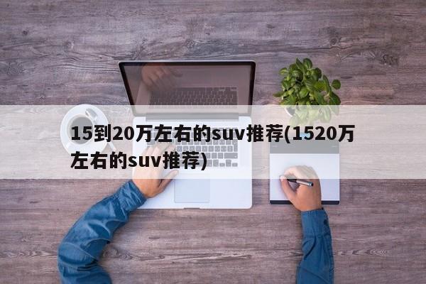 15到20万左右的suv推荐(1520万左右的suv推荐)