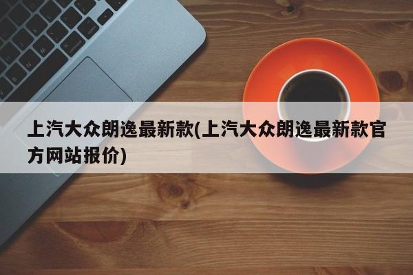 上汽大众朗逸最新款(上汽大众朗逸最新款官方网站报价)